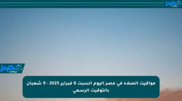 مواقيت الصلاة في مصر اليوم السبت 8 فبراير 2025 – 9 شعبان بالتوقيت الرسمي